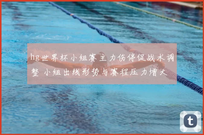 hg世界杯小组赛主力伤停促战术调整 小组出线形势与赛程压力增大