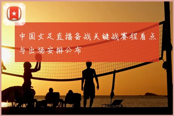 中国女足直播备战关键战赛程看点与出场安排公布