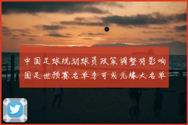 中国足球规划球员政策调整将影响国足世预赛名单李可或无缘大名单