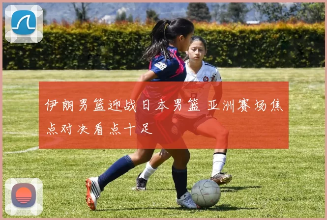 伊朗男篮迎战日本男篮 亚洲赛场焦点对决看点十足