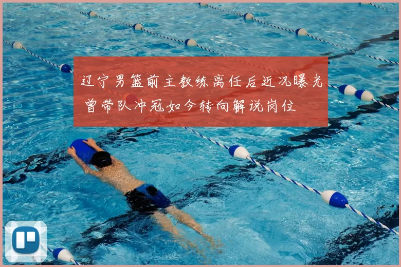 辽宁男篮前主教练离任后近况曝光 曾带队冲冠如今转向解说岗位