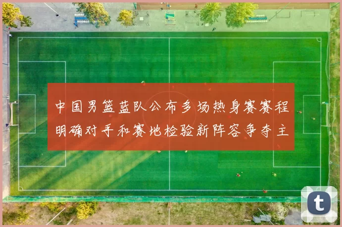 中国男篮蓝队公布多场热身赛赛程明确对手和赛地检验新阵容争夺主力