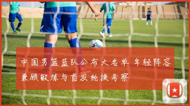 中国男篮蓝队公布大名单 年轻阵容兼顾锻炼与首发轮换考察