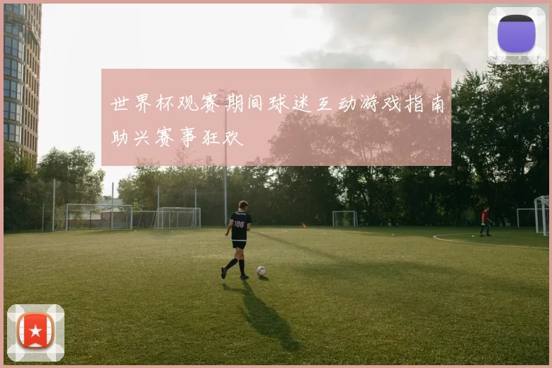 世界杯观赛期间球迷互动游戏指南助兴赛事狂欢