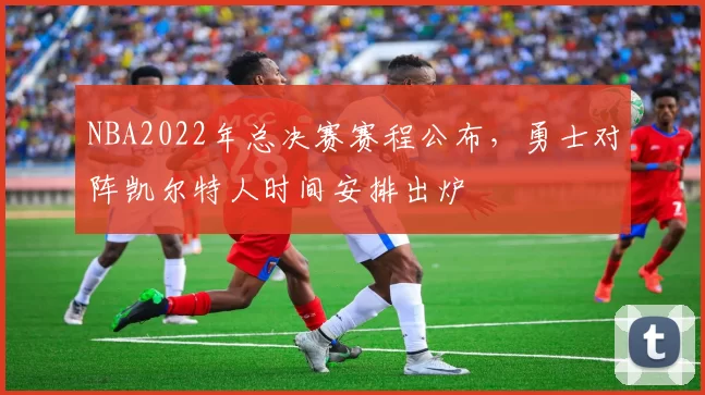 NBA2022年总决赛赛程公布，勇士对阵凯尔特人时间安排出炉