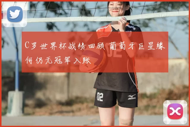 C罗世界杯战绩回顾 葡萄牙巨星缘何仍无冠军入账