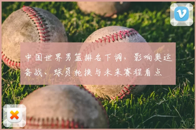 中国世界男篮排名下调,影响奥运备战、球员轮换与未来赛程看点