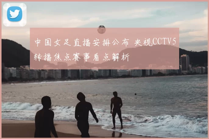 中国女足直播安排公布 央视CCTV5转播焦点赛事看点解析