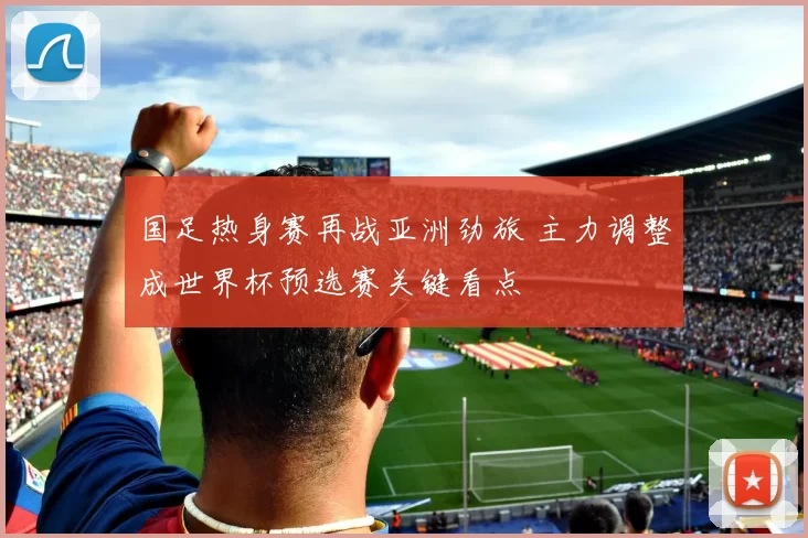 国足热身赛再战亚洲劲旅 主力调整成世界杯预选赛关键看点