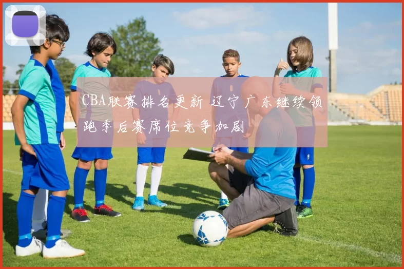 CBA联赛排名更新 辽宁广东继续领跑季后赛席位竞争加剧