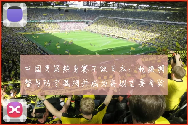 中国男篮热身赛不敌日本，轮换调整与防守漏洞并成为备战首要考验