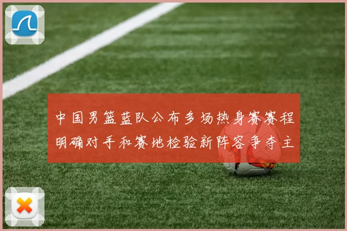 中国男篮蓝队公布多场热身赛赛程明确对手和赛地检验新阵容争夺主力