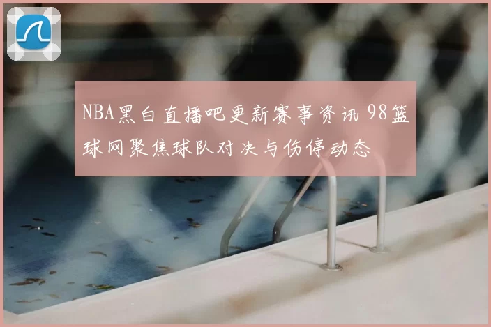 NBA黑白直播吧更新赛事资讯 98篮球网聚焦球队对决与伤停动态