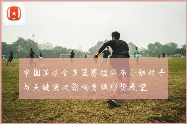 中国亚运会男篮赛程公布小组对手与关键场次影响晋级形势展望