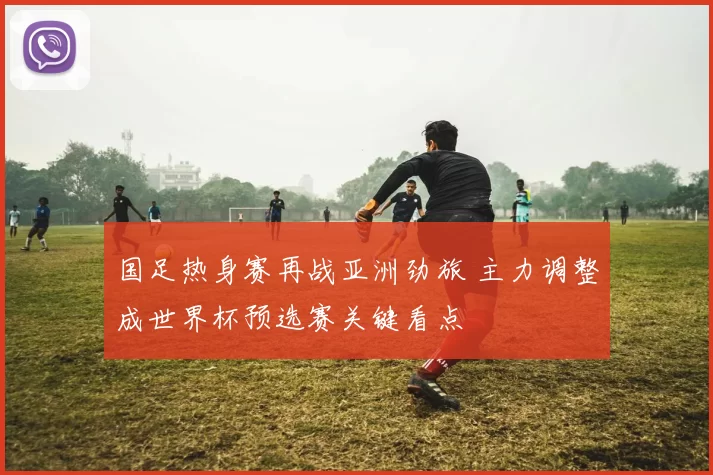 国足热身赛再战亚洲劲旅 主力调整成世界杯预选赛关键看点