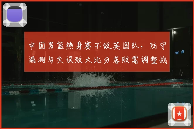 中国男篮热身赛不敌英国队,防守漏洞与失误致大比分落败需调整战术