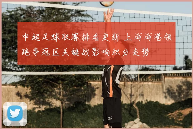 中超足球联赛排名更新 上海海港领跑争冠区关键战影响积分走势