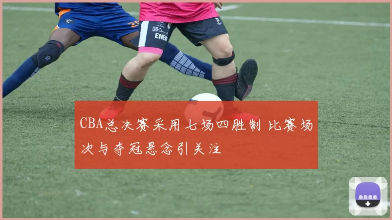CBA总决赛采用七场四胜制 比赛场次与夺冠悬念引关注