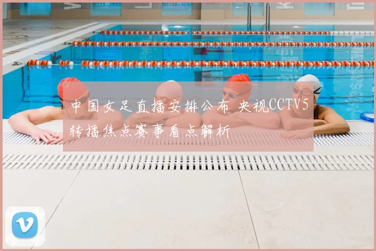 中国女足直播安排公布 央视CCTV5转播焦点赛事看点解析
