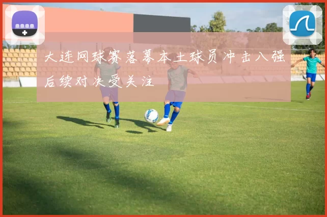 大连网球赛落幕本土球员冲击八强后续对决受关注