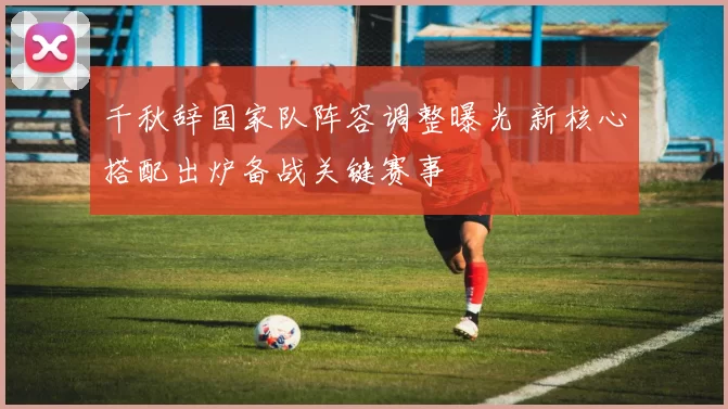 千秋辞国家队阵容调整曝光 新核心搭配出炉备战关键赛事