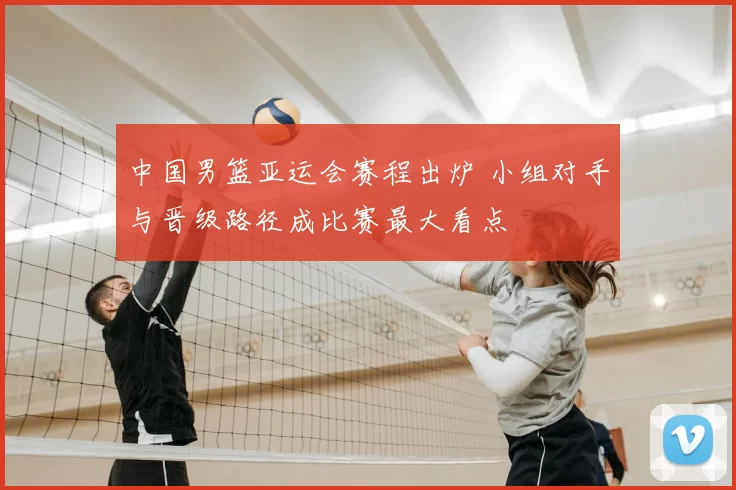中国男篮亚运会赛程出炉 小组对手与晋级路径成比赛最大看点