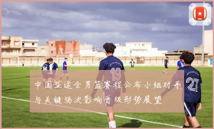 中国亚运会男篮赛程公布小组对手与关键场次影响晋级形势展望