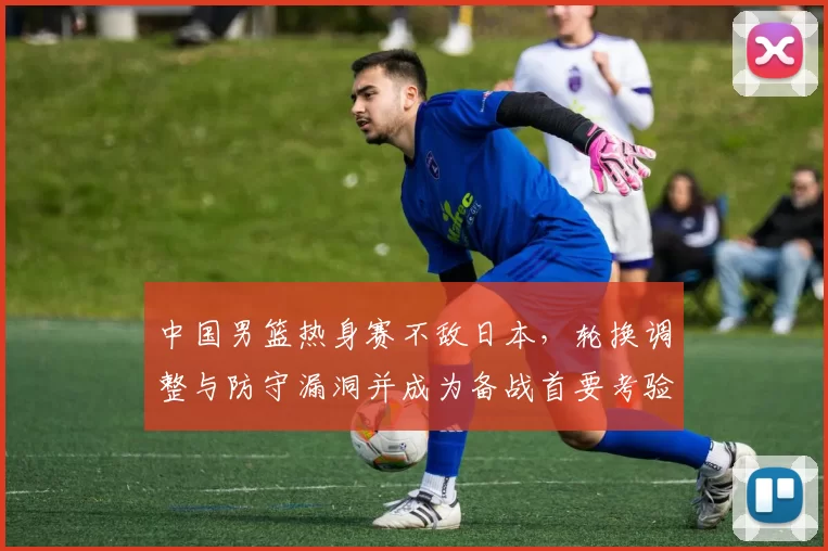 中国男篮热身赛不敌日本，轮换调整与防守漏洞并成为备战首要考验
