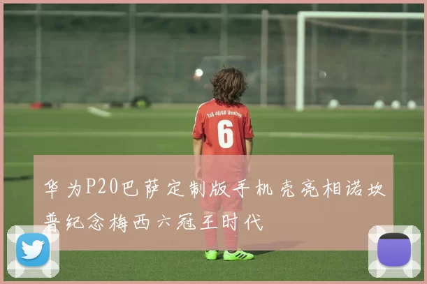 华为P20巴萨定制版手机壳亮相诺坎普纪念梅西六冠王时代