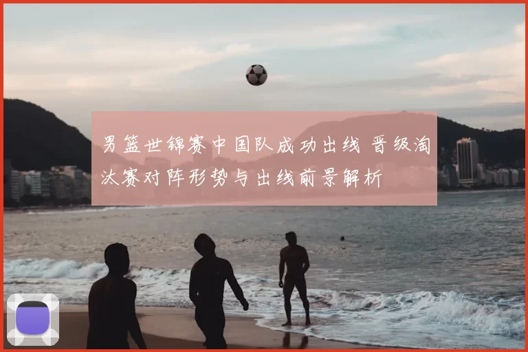 男篮世锦赛中国队成功出线 晋级淘汰赛对阵形势与出线前景解析