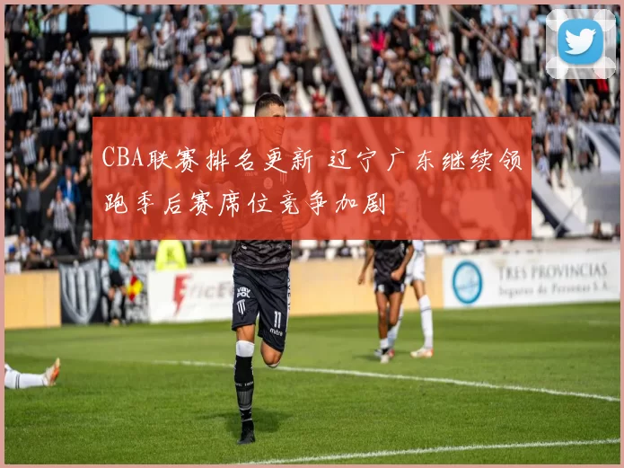 CBA联赛排名更新 辽宁广东继续领跑季后赛席位竞争加剧