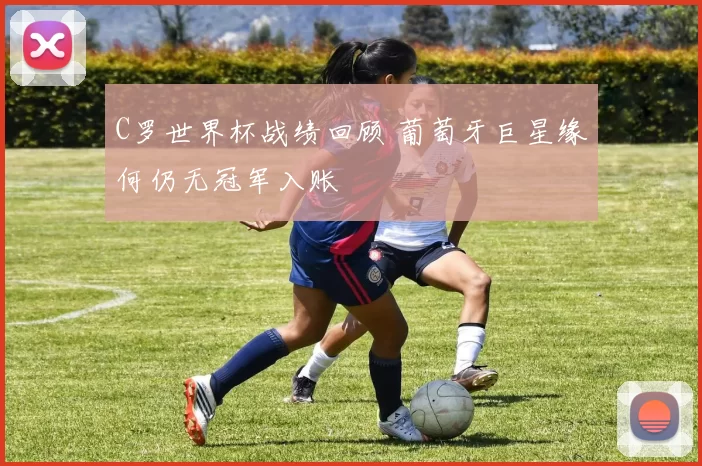 C罗世界杯战绩回顾 葡萄牙巨星缘何仍无冠军入账