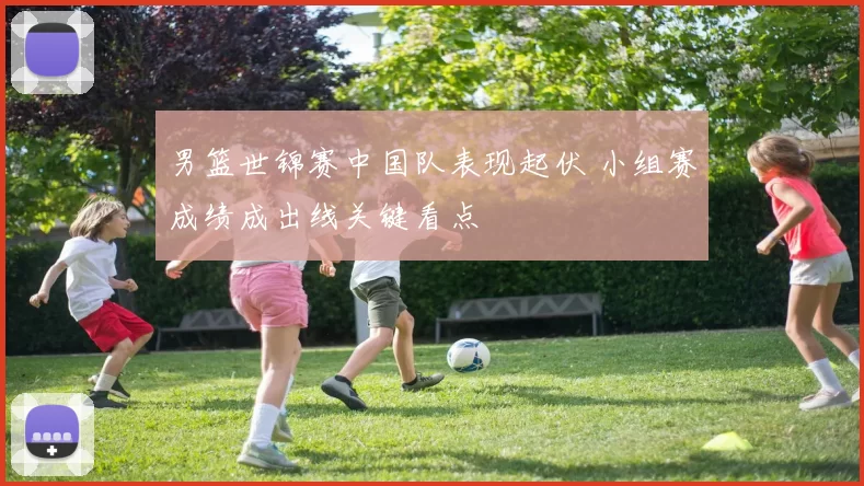 男篮世锦赛中国队表现起伏 小组赛成绩成出线关键看点