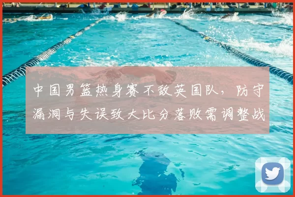 中国男篮热身赛不敌英国队,防守漏洞与失误致大比分落败需调整战术
