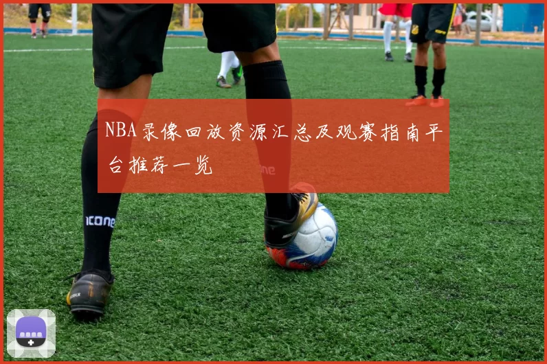 NBA录像回放资源汇总及观赛指南平台推荐一览