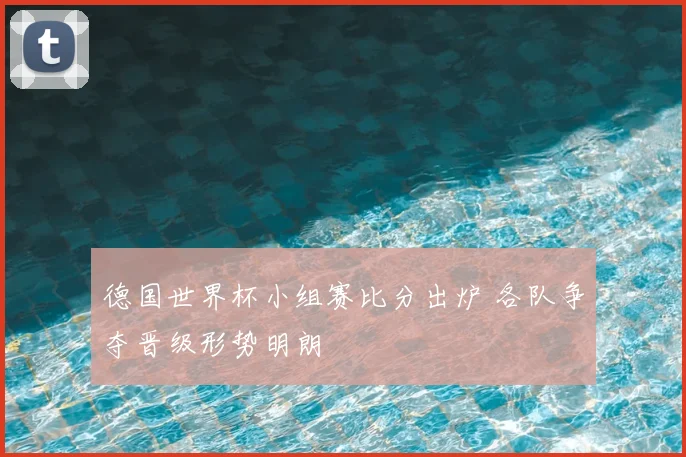 德国世界杯小组赛比分出炉 各队争夺晋级形势明朗