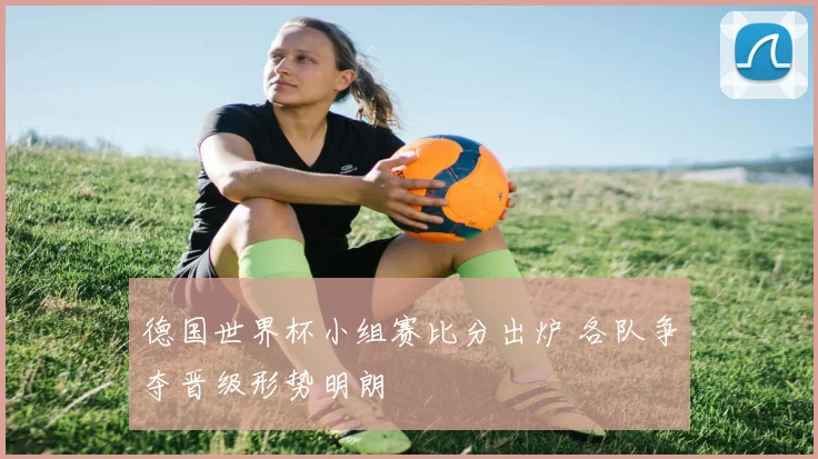 德国世界杯小组赛比分出炉 各队争夺晋级形势明朗
