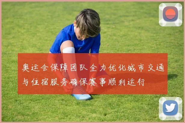 奥运会保障团队全力优化城市交通与住宿服务确保赛事顺利运行