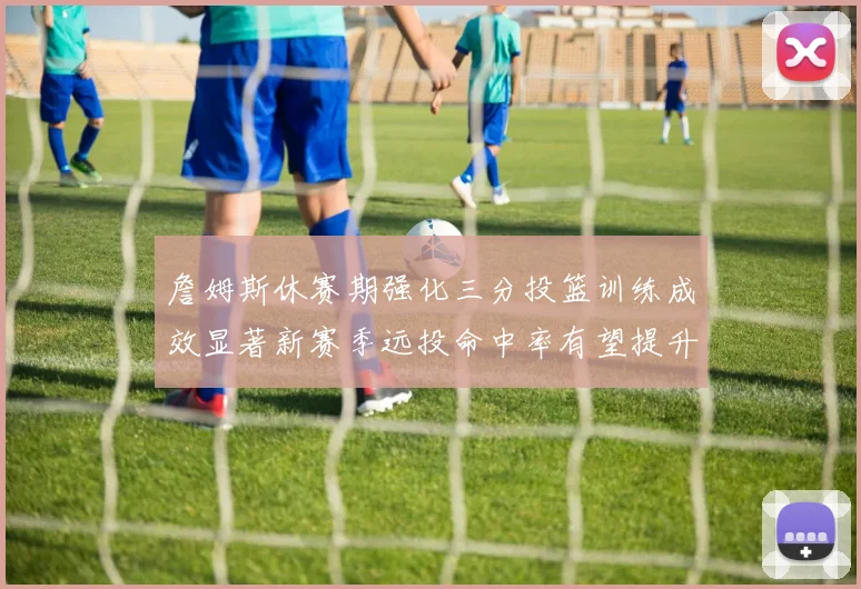 詹姆斯休赛期强化三分投篮训练成效显著新赛季远投命中率有望提升